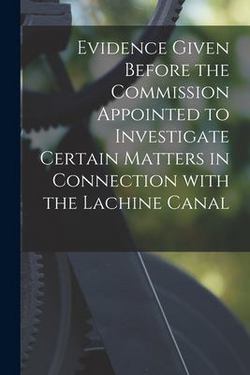Evidence Given Before the Commission Appointed to Investigate Certain Matters in Connection With the Lachine Canal [microform]|Anonymous