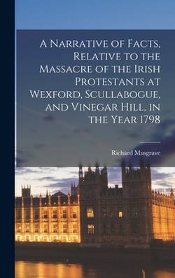 A Narrative of Facts, Relative to the Massacre of the Irish Protestants at Wexford, Scullabogue, and Vinegar Hill, in the Year 1798|Richard Musgrave