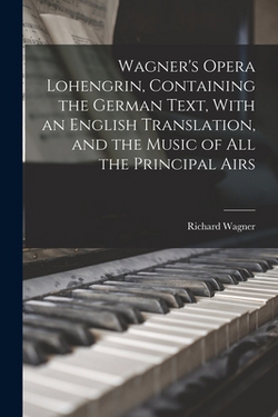 Wagner's Opera Lohengrin, Containing the German Text, With an English Translation, and the Music of all the Principal Airs|Richard Wagner