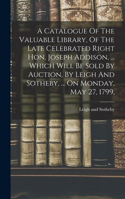 A Catalogue Of The Valuable Library, Of The Late Celebrated Right Hon. Joseph Addison, ... Which Will Be Sold By Auction, By Leigh And Sotheby, ... On|Leigh And Sotheby