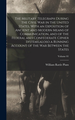 The Military Telegraph During the Civil War in the United States, With an Exposition of Ancient and Modern Means of Communication, and of the Federal|William Rattle Plum