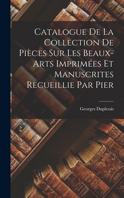 Catalogue de la Collection de Pièces sur les Beaux-arts Imprimées et Manuscrites Recueillie par Pier|Georges Duplessis