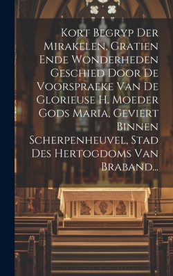 Kort Begryp Der Mirakelen, Gratien Ende Wonderheden Geschied Door De Voorspraeke Van De Glorieuse H. Moeder Gods Maria, Geviert Binnen Scherpenheuvel,|Anonymous
