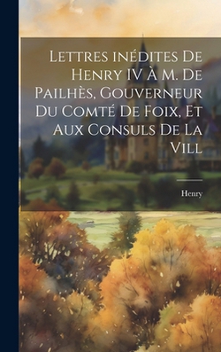 Lettres inédites de Henry IV à M. de Pailhès, gouverneur du comté de Foix, et aux consuls de la vill|Henry