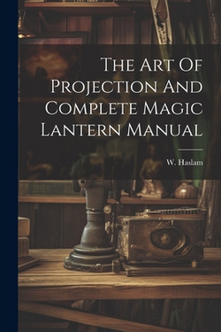 The Art Of Projection And Complete Magic Lantern Manual|W. Haslam