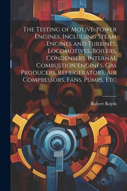 The Testing of Motive-power Engines, Including Steam Engines and Turbines, Locomotives, Boilers, Condensers, Internal Combustion Engines, gas Producer|Robert Royds