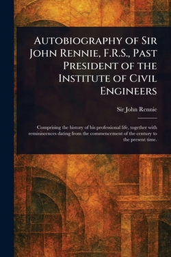 Autobiography of Sir John Rennie, F.R.S., Past President of the Institute of Civil Engineers|John Rennie
