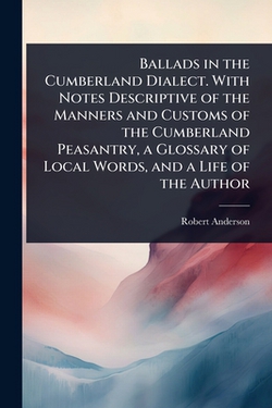 Ballads in the Cumberland Dialect. With Notes Descriptive of the Manners and Customs of the Cumberland Peasantry, a Glossary of Local Words, and a Lif|Robert Anderson