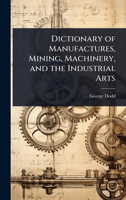 Dictionary of Manufactures, Mining, Machinery, and the Industrial Arts|George Dodd