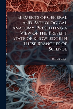 Elements of General and Pathological Anatomy, Presenting a View of the Present State of Knowledge in These Branches of Science|David 1793-1866 Craigie