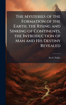 The Mysteries of the Formation of the Earth, the Rising and Sinking of Continents, the Introduction of Man and His Destiny Revealed|Ira C. Fuller