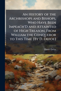 An History of the Archbishops and Bishops, Who Have Been Impeach'D and Attainted of High Treason, From William the Conqueror to This Time [By D. Defoe|Daniel Defoe