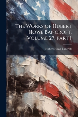 The Works of Hubert Howe Bancroft, Volume 27, part 1|Hubert Howe Bancroft