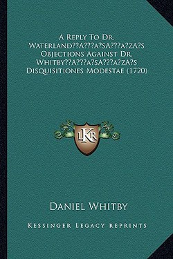 A Reply To Dr. Waterland's Objections Against Dr. Whitby's Disquisitiones Modestae (1720)|Daniel Whitby