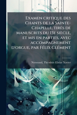 Examen critique des Chants de la Sainte-Chapelle, tirés de manuscrits du 13e siècle, et mis en parties, avec accompagnement d'orgue, par Félix Clément|Théodule Elzéar Xavier 1812- Normand