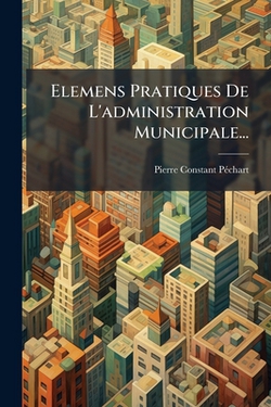 Elemens Pratiques De L'administration Municipale...|Pierre Constant Péchart