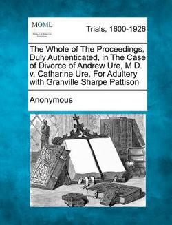 The Whole of the Proceedings, Duly Authenticated, in the Case of Divorce of Andrew Ure, M.D. V. Catharine Ure, for Adultery with Granville Sharpe Patt|Anonymous