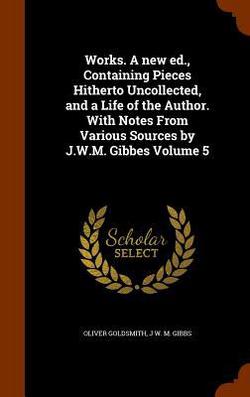Works. A new ed., Containing Pieces Hitherto Uncollected, and a Life of the Author. With Notes From Various Sources by J.W.M. Gibbes Volume 5|Oliver Goldsmith