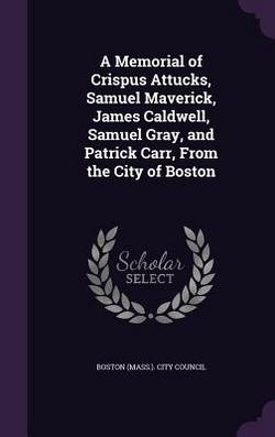 A Memorial of Crispus Attucks, Samuel Maverick, James Caldwell, Samuel Gray, and Patrick Carr, From the City of Boston|Boston (Mass ). City Council