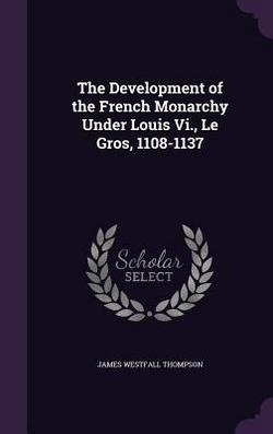 The Development of the French Monarchy Under Louis Vi., Le Gros, 1108-1137|James Westfall Thompson