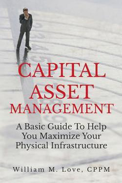 Capital Asset Management A Basic Guide To Help You Maximize Your Physical Infrastructure|William M. Love