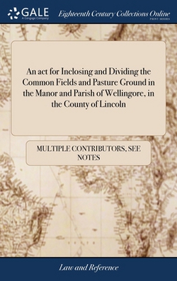 An act for Inclosing and Dividing the Common Fields and Pasture Ground in the Manor and Parish of Wellingore, in the County of Lincoln|Multiple Contributors