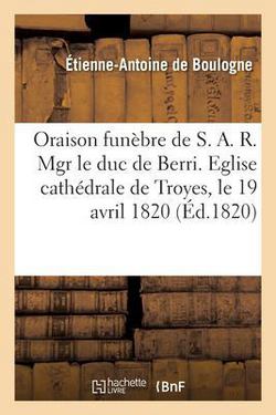 Oraison Funèbre de S. A. R. Mgr Le Duc de Berri. Eglise Cathédrale de Troyes, Le 19 Avril 1820|de Boulogne-E-A