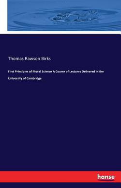 First Principles of Moral Science A Course of Lectures Delivered in the University of Cambridge|Thomas Rawson Birks