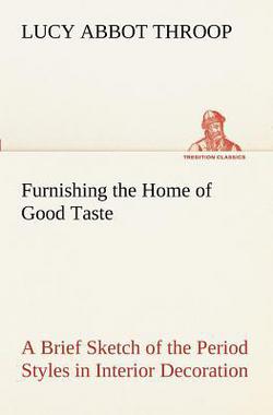 Furnishing the Home of Good Taste A Brief Sketch of the Period Styles in Interior Decoration with Suggestions as to Their Employment in the Homes of T|Lucy Abbot Throop