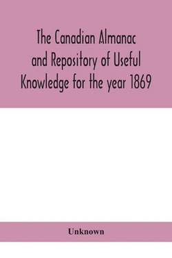 The Canadian Almanac And Repository Of Useful Knowledge For The Year 1869 Being The First After Leap Year Containing Full And Authentic Commercial, St|Unknown